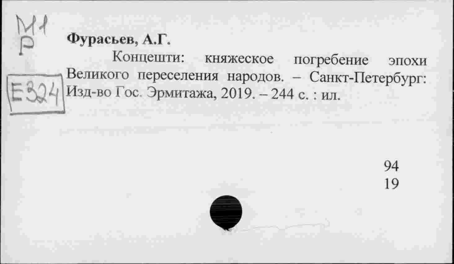 ﻿Фурасьев, А.Г.
Концешти:
княжеское погребение эпохи
I----—\ Великого переселения народов. - Санкт-Петербург:
Изд-во Гос. Эрмитажа, 2019. - 244 с. : ил.
94
19